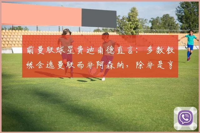 前曼联球星费迪南德直言:多数教练会选曼联而非阿森纳,除非是亨利维埃拉