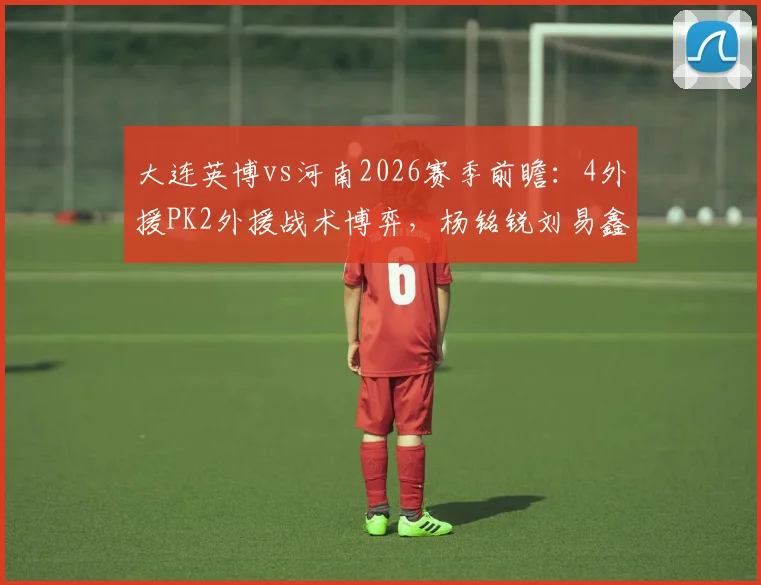 大连英博vs河南2026赛季前瞻：4外援PK2外援战术博弈，杨铭锐刘易鑫核心对决看点解析