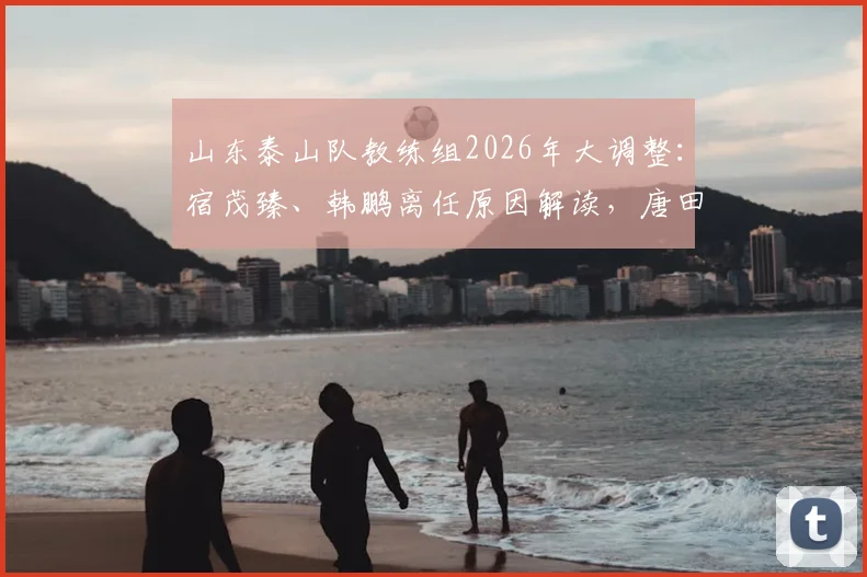 山东泰山队教练组2026年大调整:宿茂臻、韩鹏离任原因解读,唐田代理主教练上任面临哪些挑战