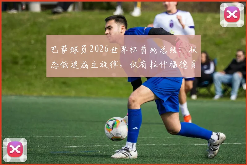 巴萨球员2026世界杯首轮总结：状态低迷成主旋律，仅有拉什福德贡献关键进球