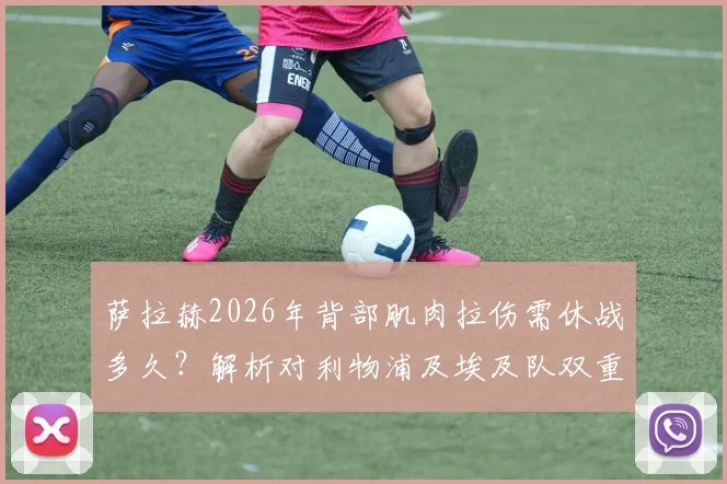 萨拉赫2026年背部肌肉拉伤需休战多久?解析对利物浦及埃及队双重打击,附潜在替代者分析