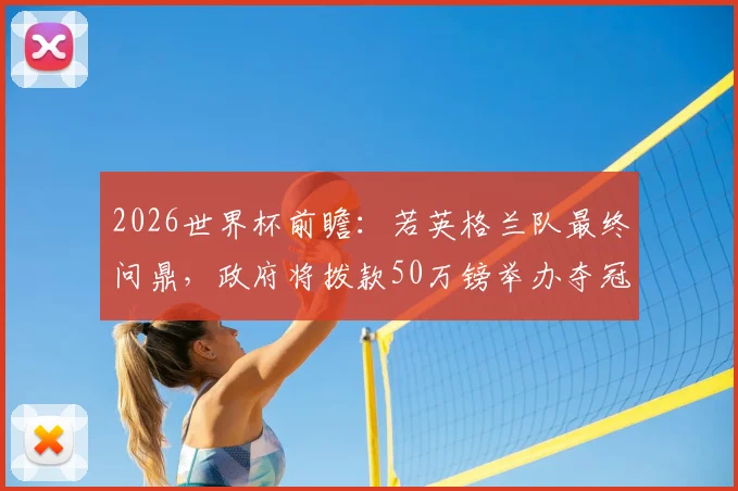 2026世界杯前瞻:若英格兰队最终问鼎,政府将拨款50万镑举办夺冠巡游,庆祝方案提前曝光