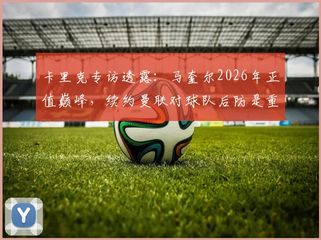卡里克专访透露：马奎尔2026年正值巅峰，续约曼联对球队后防是重大利好，详解其战术价值