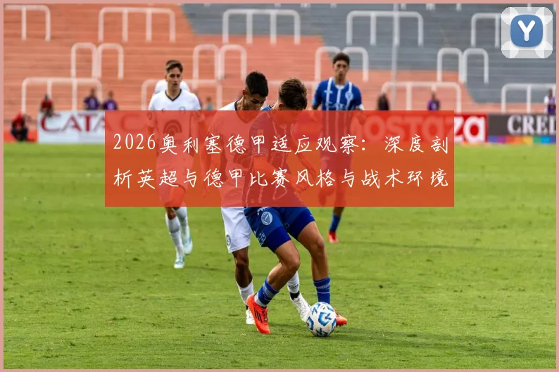 2026奥利塞德甲适应观察：深度剖析英超与德甲比赛风格与战术环境的巨大差异