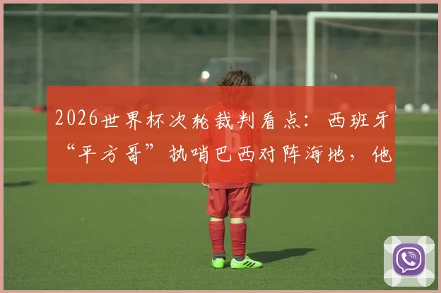 2026世界杯次轮裁判看点：西班牙“平方哥”执哨巴西对阵海地，他的执法风格与过往争议全解析
