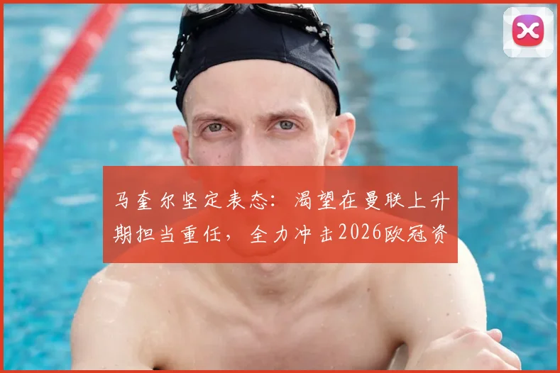 马奎尔坚定表态:渴望在曼联上升期担当重任,全力冲击2026欧冠资格,主力位置与未来规划深度解读