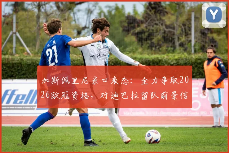 加斯佩里尼亲口表态：全力争取2026欧冠资格，对迪巴拉留队前景信心十足