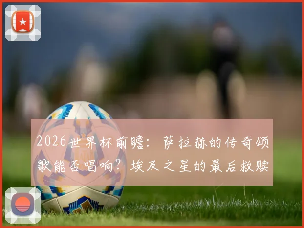 2026世界杯前瞻:萨拉赫的传奇颂歌能否唱响?埃及之星的最后救赎之战