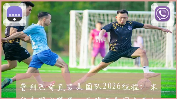 普利西奇直言美国队2026征程：末段表现成隐患，足球在美国未来如何发展？