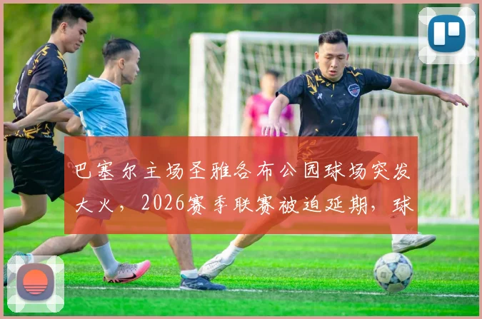 巴塞尔主场圣雅各布公园球场突发大火，2026赛季联赛被迫延期，球迷须知损失详情与最新进展