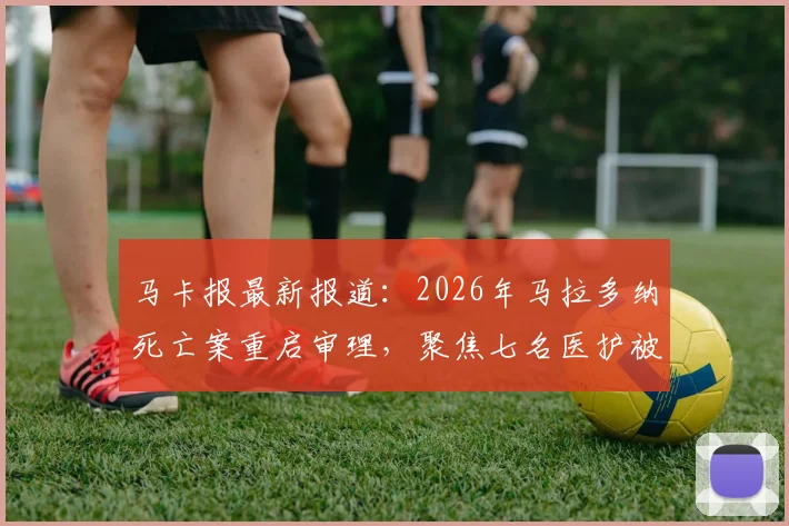 马卡报最新报道：2026年马拉多纳死亡案重启审理，聚焦七名医护被告今日出庭详情与案件核心争议点