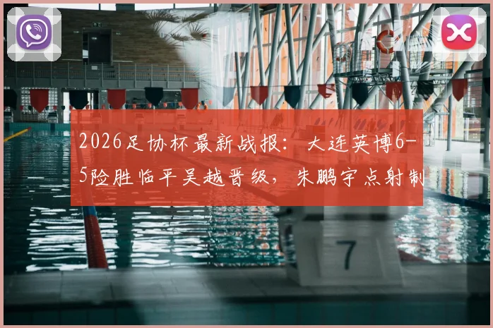 2026足协杯最新战报:大连英博6-5险胜临平吴越晋级,朱鹏宇点射制胜,附比赛集锦与赛后分析