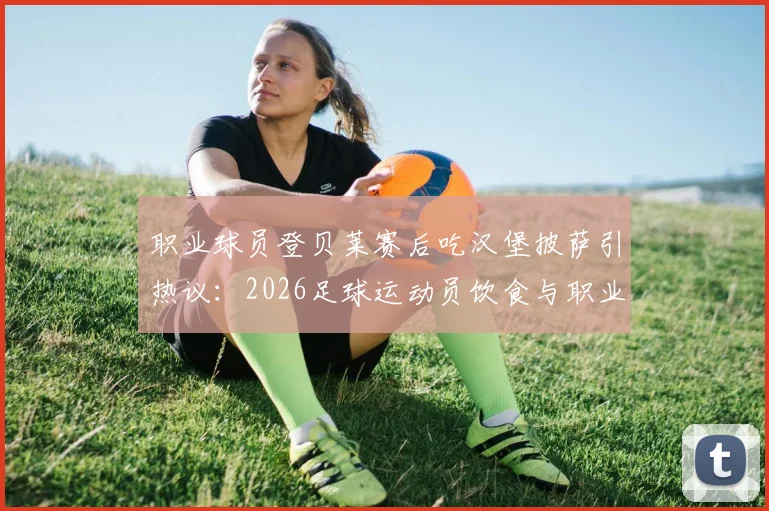 职业球员登贝莱赛后吃汉堡披萨引热议：2026足球运动员饮食与职业自律探讨
