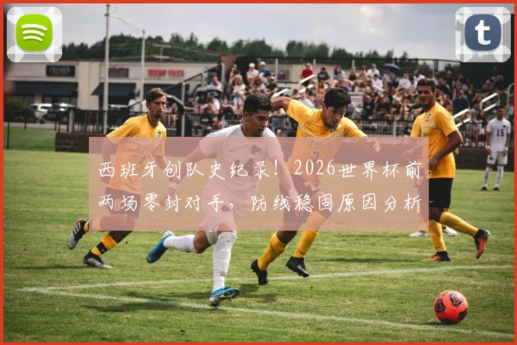 西班牙创队史纪录！2026世界杯前两场零封对手，防线稳固原因分析与对手盘点