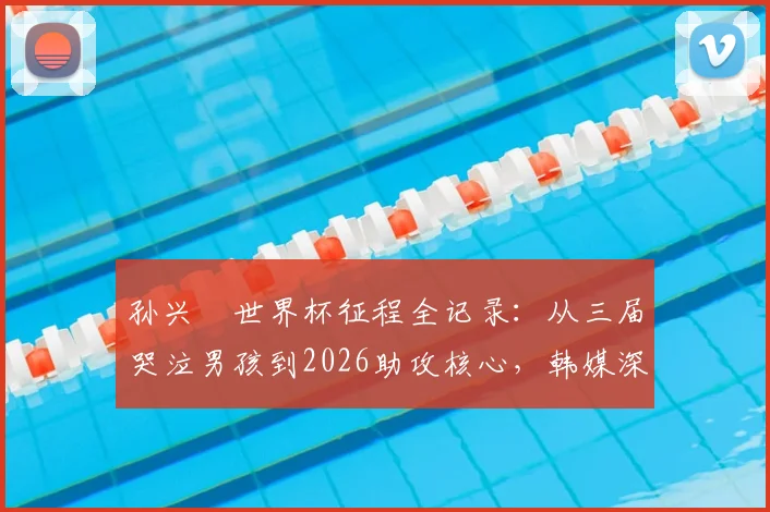 孙兴慜世界杯征程全记录：从三届哭泣男孩到2026助攻核心，韩媒深度剖析队长蜕变之路