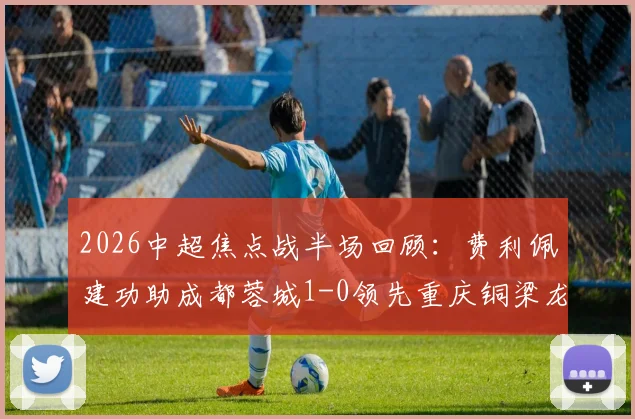 2026中超焦点战半场回顾：费利佩建功助成都蓉城1-0领先重庆铜梁龙，附双方球队最新赛程与实力解析