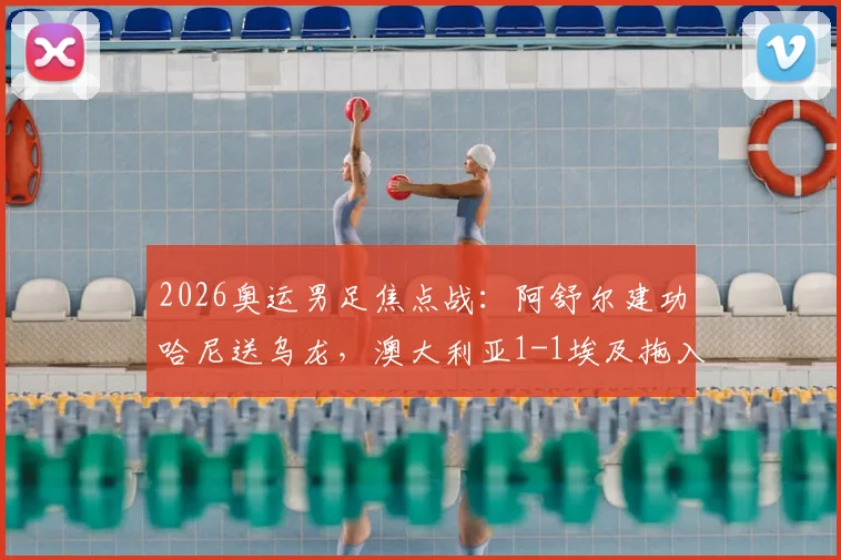 2026奥运男足焦点战：阿舒尔建功哈尼送乌龙，澳大利亚1-1埃及拖入加时，附晋级形势解读