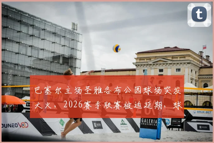 巴塞尔主场圣雅各布公园球场突发大火，2026赛季联赛被迫延期，球迷须知损失详情与最新进展