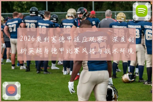 2026奥利塞德甲适应观察：深度剖析英超与德甲比赛风格与战术环境的巨大差异