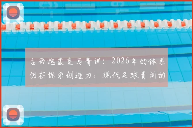 古蒂炮轰皇马青训：2026年的体系仍在扼杀创造力，现代足球青训的通病如何破局？
