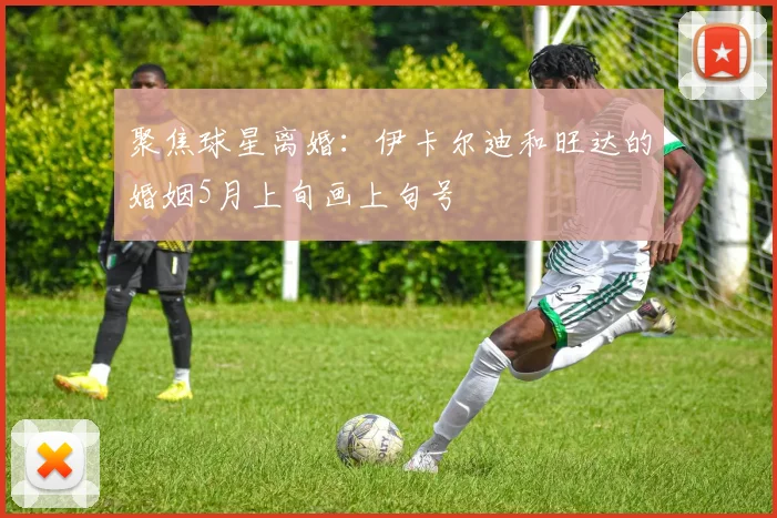 聚焦球星离婚：伊卡尔迪和旺达的婚姻5月上旬画上句号